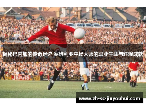 揭秘巴内加的传奇足迹 塞维利亚中场大师的职业生涯与辉煌成就 揭秘巴内加的传奇足迹 塞维利亚中场大师的职业生涯与辉煌成就