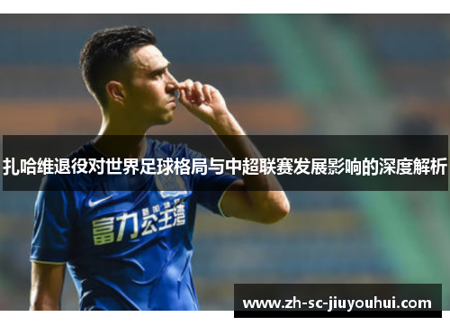 扎哈维退役对世界足球格局与中超联赛发展影响的深度解析 扎哈维退役对世界足球格局与中超联赛发展影响的深度解析