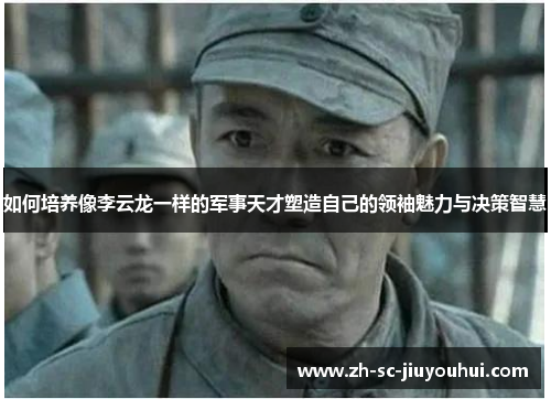 如何培养像李云龙一样的军事天才塑造自己的领袖魅力与决策智慧 如何培养像李云龙一样的军事天才塑造自己的领袖魅力与决策智慧