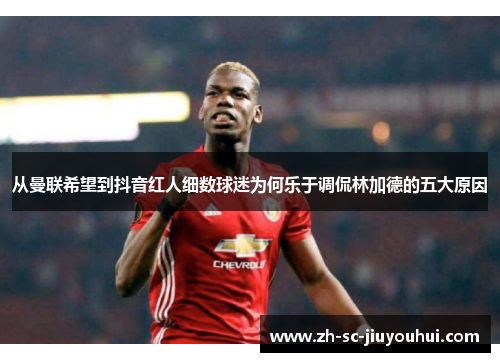 从曼联希望到抖音红人细数球迷为何乐于调侃林加德的五大原因