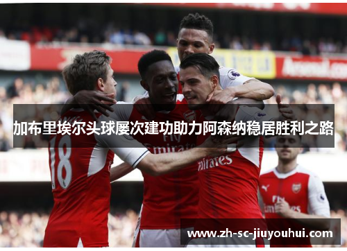 加布里埃尔头球屡次建功助力阿森纳稳居胜利之路