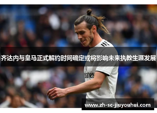 齐达内与皇马正式解约时间确定或将影响未来执教生涯发展 齐达内与皇马正式解约时间确定或将影响未来执教生涯发展